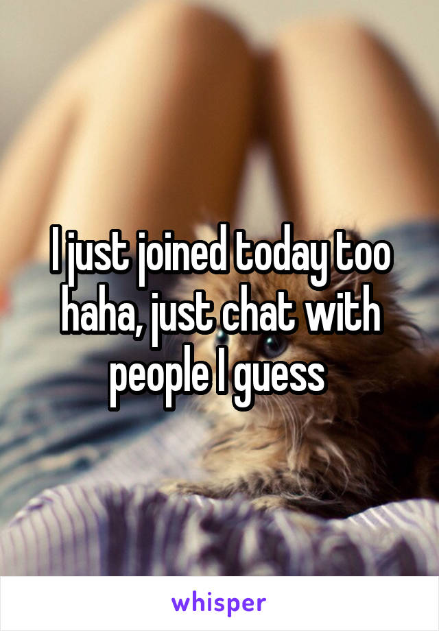 I just joined today too haha, just chat with people I guess 
