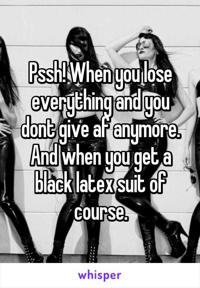 Pssh! When you lose everything and you dont give af anymore. And when you get a black latex suit of course.