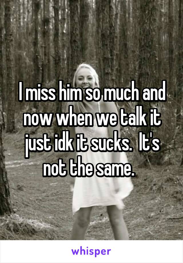 I miss him so much and now when we talk it just idk it sucks.  It's not the same.  