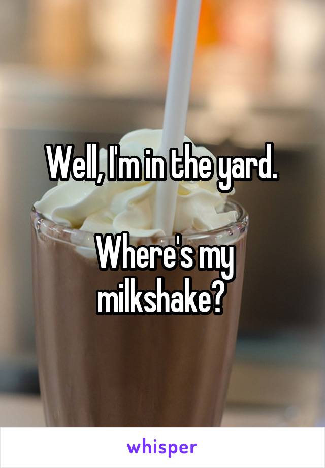 Well, I'm in the yard. 

Where's my milkshake? 