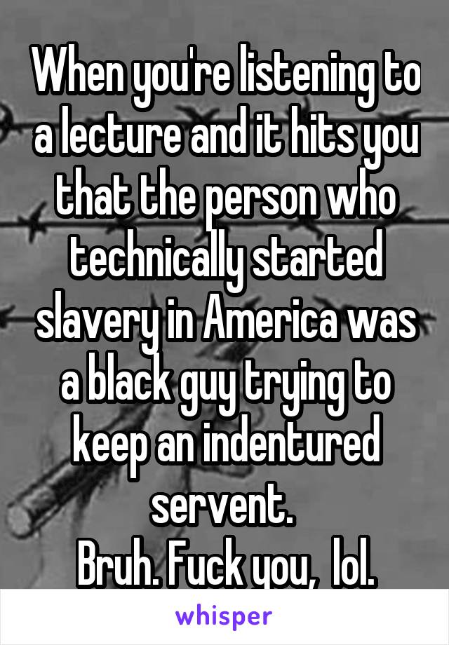 When you're listening to a lecture and it hits you that the person who technically started slavery in America was a black guy trying to keep an indentured servent. 
Bruh. Fuck you,  lol.