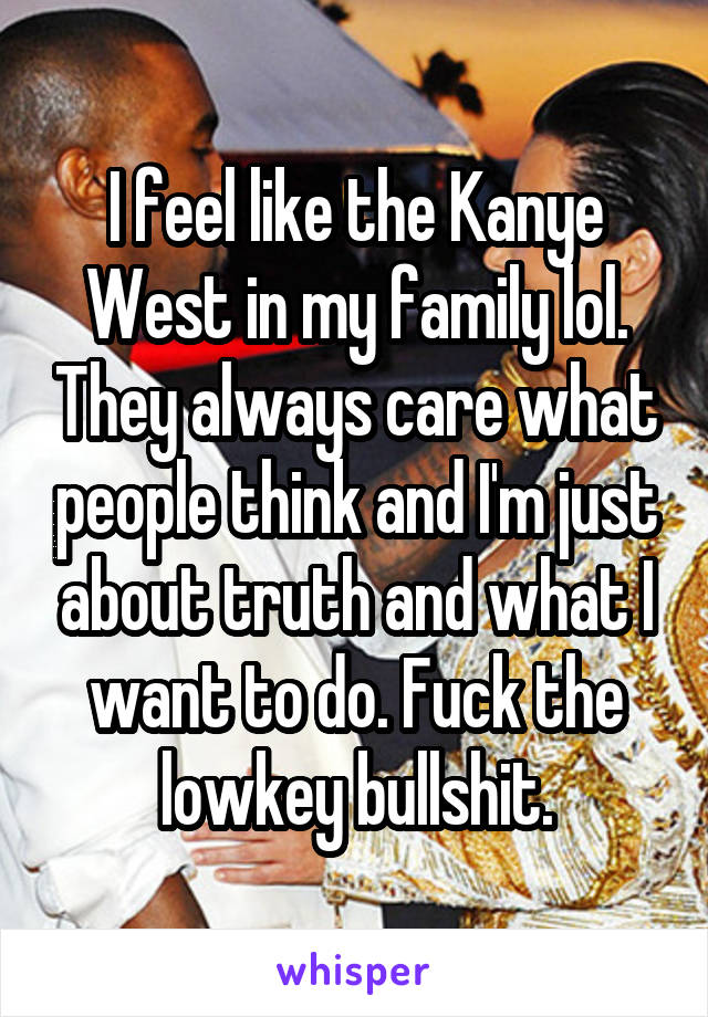 I feel like the Kanye West in my family lol. They always care what people think and I'm just about truth and what I want to do. Fuck the lowkey bullshit.