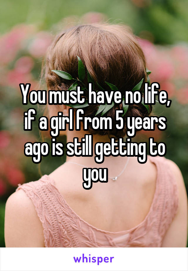 You must have no life, if a girl from 5 years ago is still getting to you