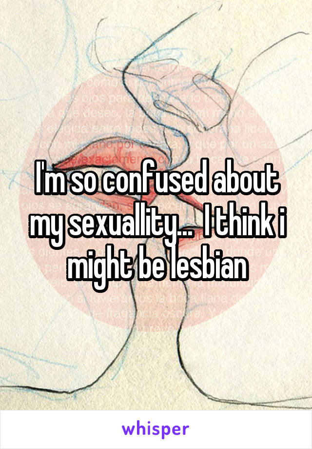 I'm so confused about my sexuallity...  I think i might be lesbian