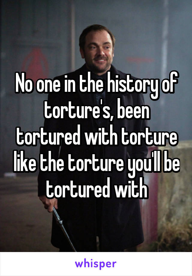 No one in the history of torture's, been tortured with torture like the torture you'll be tortured with