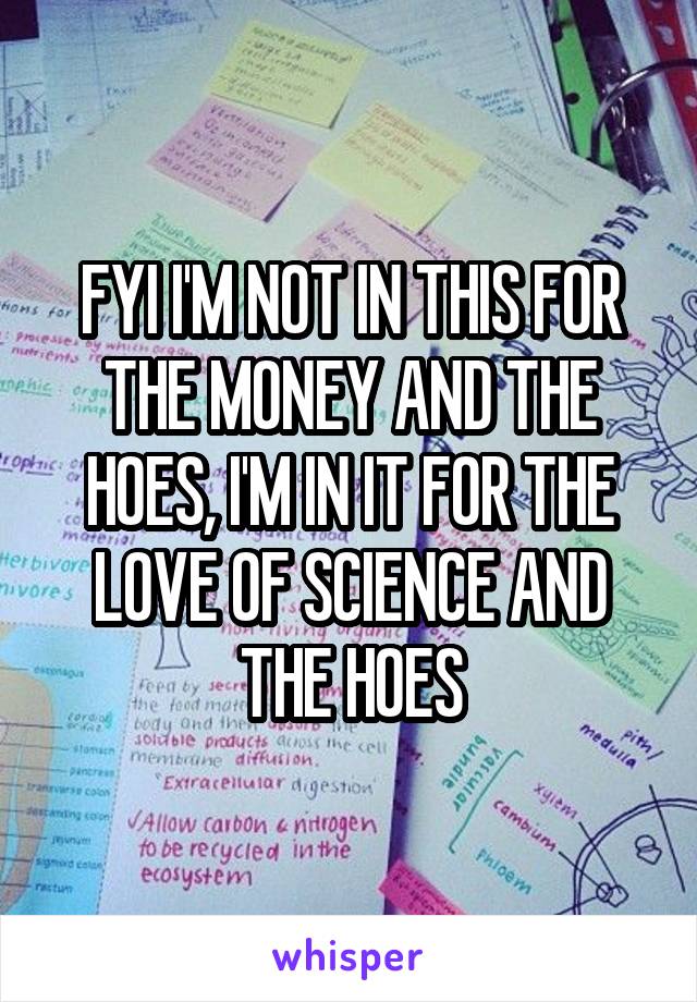 FYI I'M NOT IN THIS FOR THE MONEY AND THE HOES, I'M IN IT FOR THE LOVE OF SCIENCE AND THE HOES