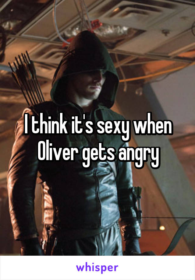 I think it's sexy when Oliver gets angry