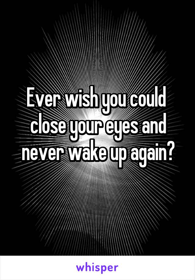 Ever wish you could 
close your eyes and
never wake up again?
