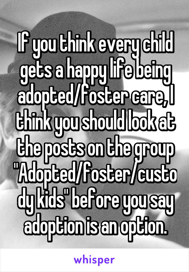 If you think every child gets a happy life being adopted/foster care, I think you should look at the posts on the group
"Adopted/foster/custody kids" before you say adoption is an option.