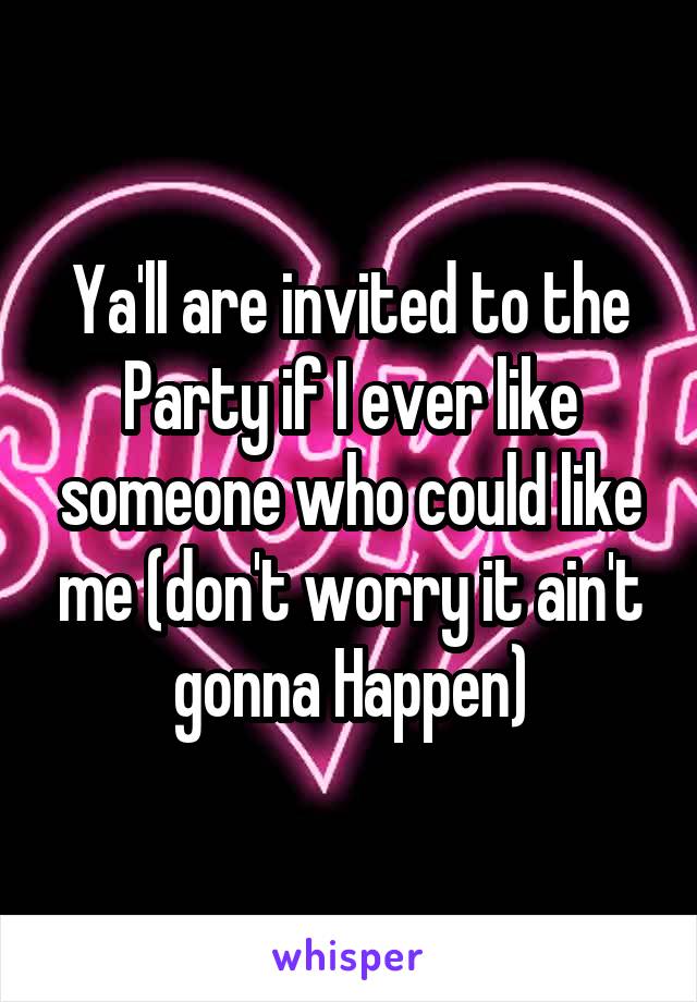 Ya'll are invited to the Party if I ever like someone who could like me (don't worry it ain't gonna Happen)