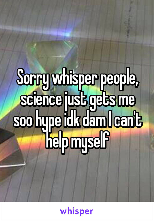 Sorry whisper people, science just gets me soo hype idk dam I can't help myself