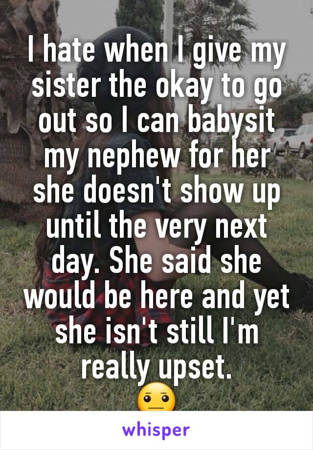 I hate when I give my sister the okay to go out so I can babysit my nephew for her she doesn't show up until the very next day. She said she would be here and yet she isn't still I'm really upset.
😐