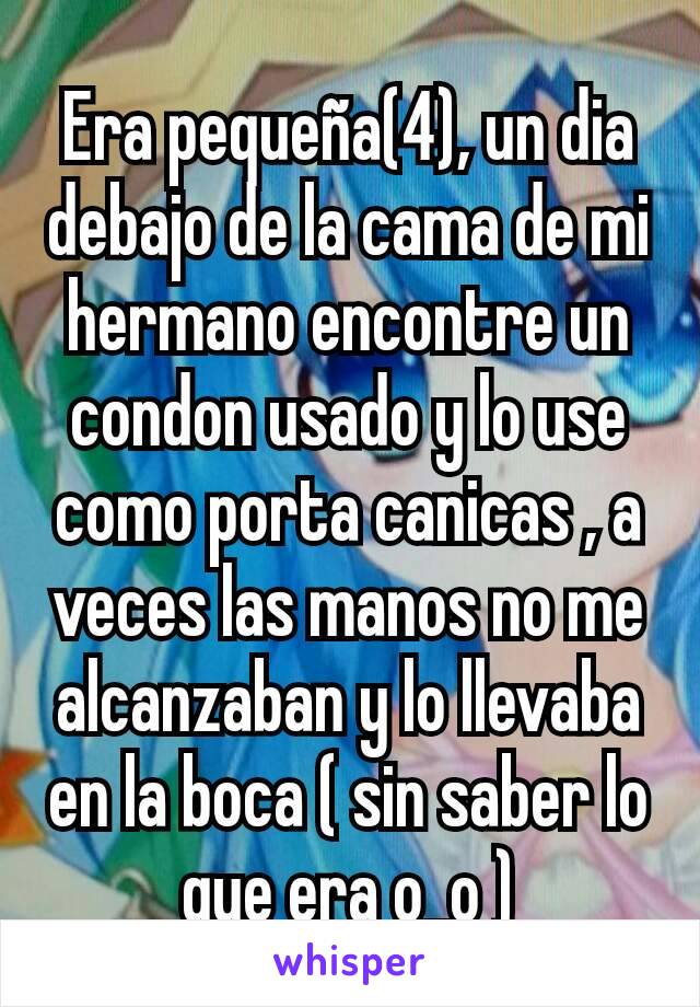 Era pequeña(4), un dia debajo de la cama de mi hermano encontre un condon usado y lo use como porta canicas , a veces las manos no me alcanzaban y lo llevaba en la boca ( sin saber lo que era o_o )