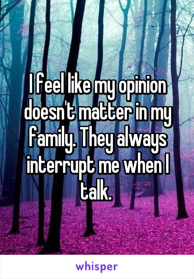 I feel like my opinion doesn't matter in my family. They always interrupt me when I talk. 