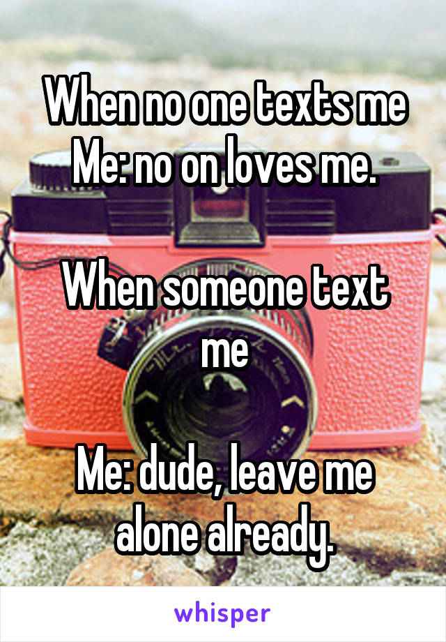 When no one texts me
Me: no on loves me.

When someone text me

Me: dude, leave me alone already.
