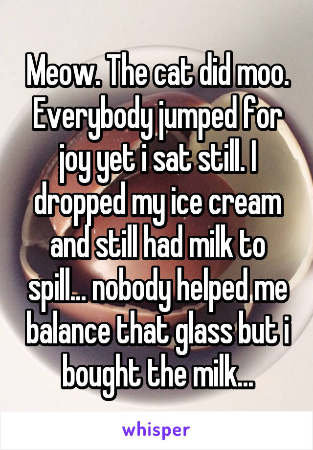 Meow. The cat did moo. Everybody jumped for joy yet i sat still. I dropped my ice cream and still had milk to spill... nobody helped me balance that glass but i bought the milk...