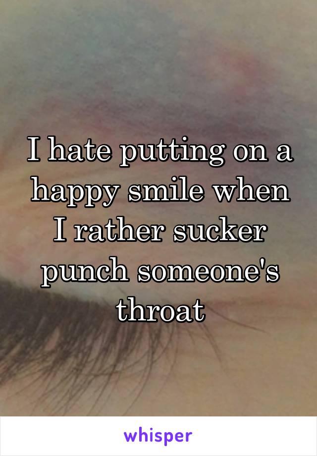 I hate putting on a happy smile when I rather sucker punch someone's throat