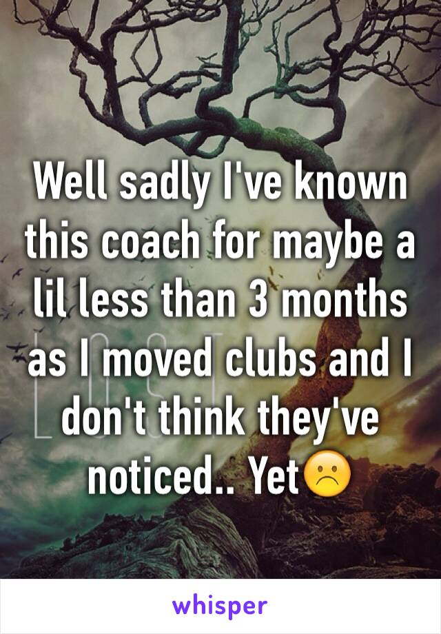 Well sadly I've known this coach for maybe a lil less than 3 months as I moved clubs and I don't think they've noticed.. Yet☹️