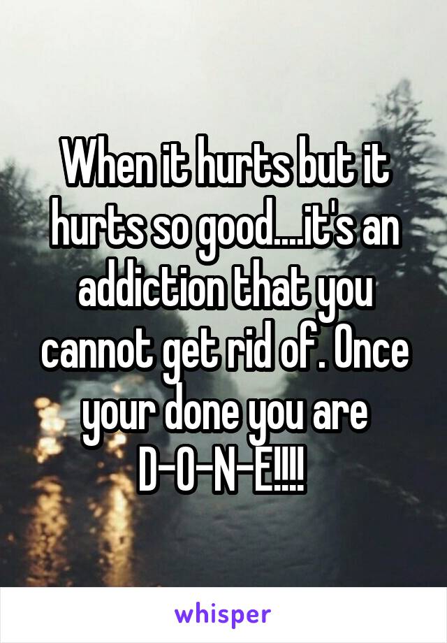 When it hurts but it hurts so good....it's an addiction that you cannot get rid of. Once your done you are D-O-N-E!!!! 