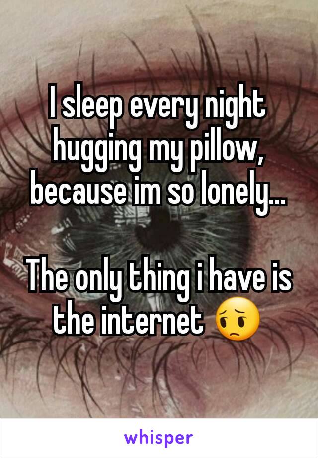 I sleep every night hugging my pillow, because im so lonely...

The only thing i have is the internet 😔