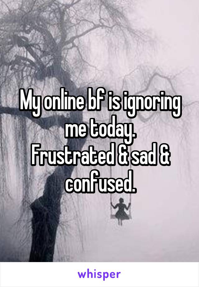 My online bf is ignoring me today.
Frustrated & sad & confused.