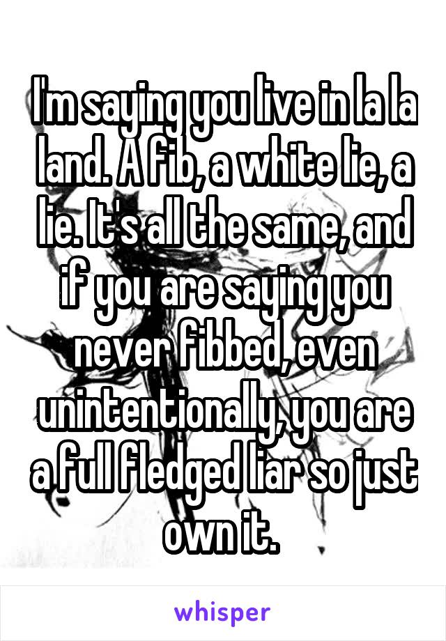 I'm saying you live in la la land. A fib, a white lie, a lie. It's all the same, and if you are saying you never fibbed, even unintentionally, you are a full fledged liar so just own it. 