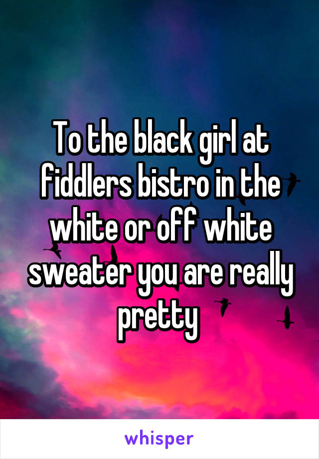 To the black girl at fiddlers bistro in the white or off white sweater you are really pretty 