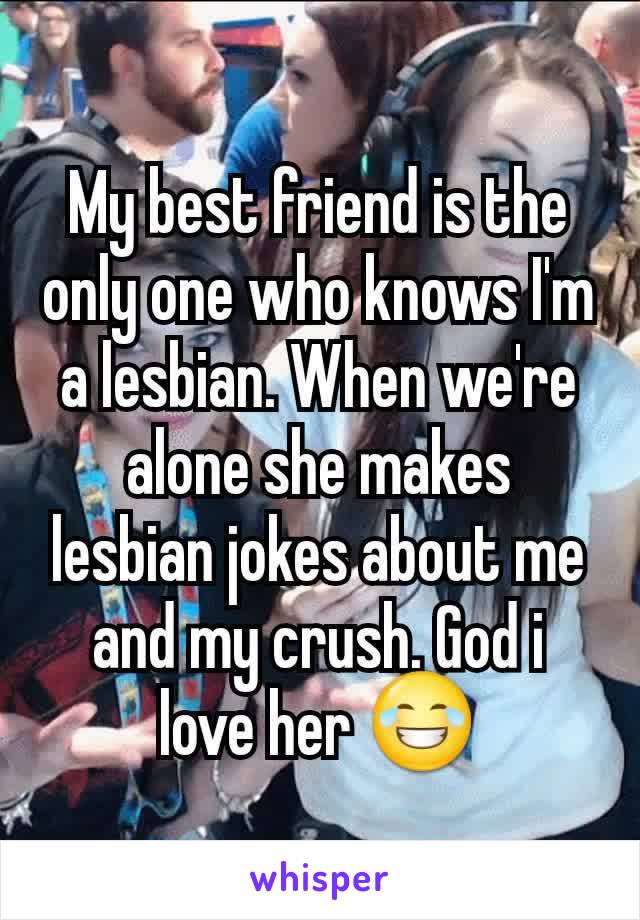 My best friend is the only one who knows I'm a lesbian. When we're alone she makes lesbian jokes about me and my crush. God i love her 😂