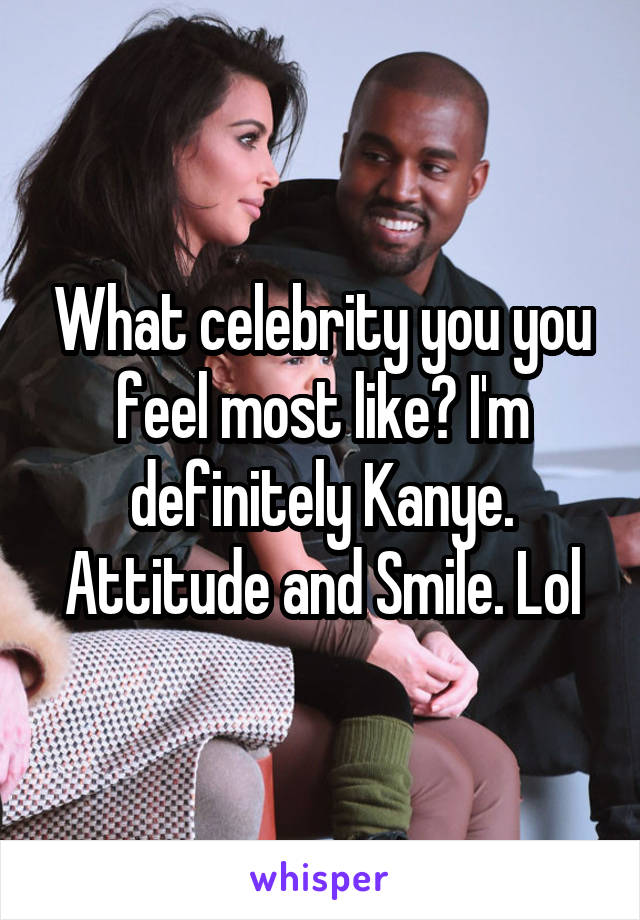 What celebrity you you feel most like? I'm definitely Kanye. Attitude and Smile. Lol