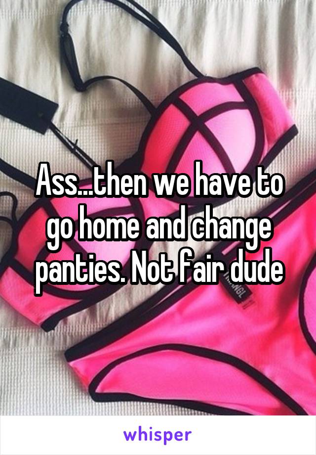 Ass...then we have to go home and change panties. Not fair dude