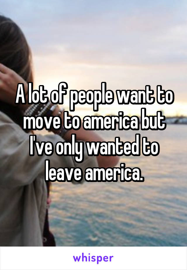 A lot of people want to move to america but I've only wanted to leave america.