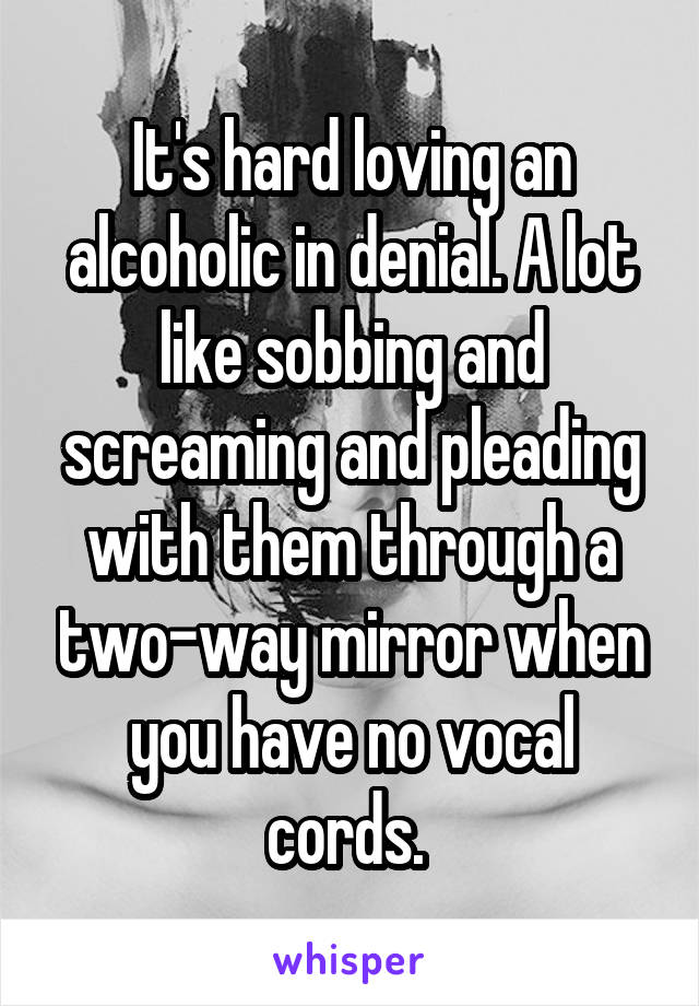 It's hard loving an alcoholic in denial. A lot like sobbing and screaming and pleading with them through a two-way mirror when you have no vocal cords. 