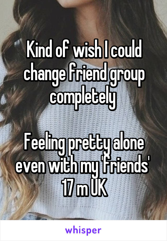 Kind of wish I could change friend group completely 

Feeling pretty alone even with my 'friends' 
17 m UK