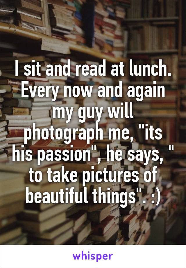 I sit and read at lunch. Every now and again my guy will photograph me, "its his passion", he says, " to take pictures of beautiful things". :)