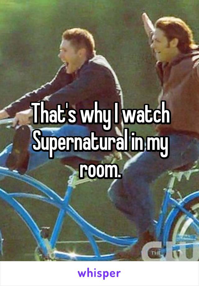 That's why I watch Supernatural in my room.