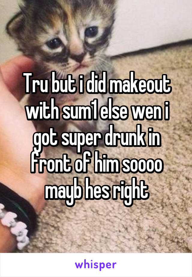 Tru but i did makeout with sum1 else wen i got super drunk in front of him soooo mayb hes right