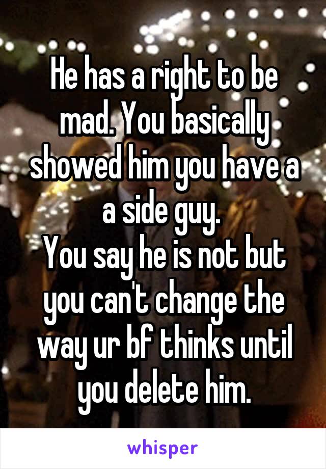 He has a right to be mad. You basically showed him you have a a side guy. 
You say he is not but you can't change the way ur bf thinks until you delete him.