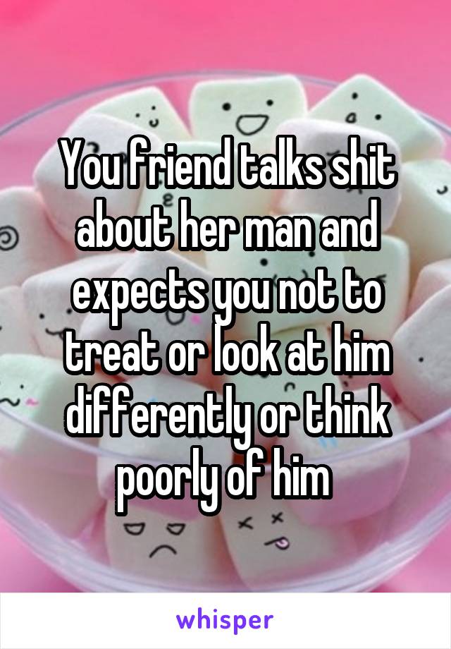 You friend talks shit about her man and expects you not to treat or look at him differently or think poorly of him 