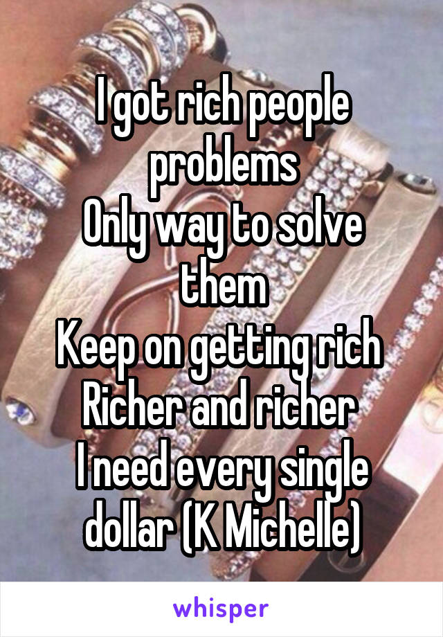 I got rich people problems
Only way to solve them
Keep on getting rich 
Richer and richer 
I need every single dollar (K Michelle)