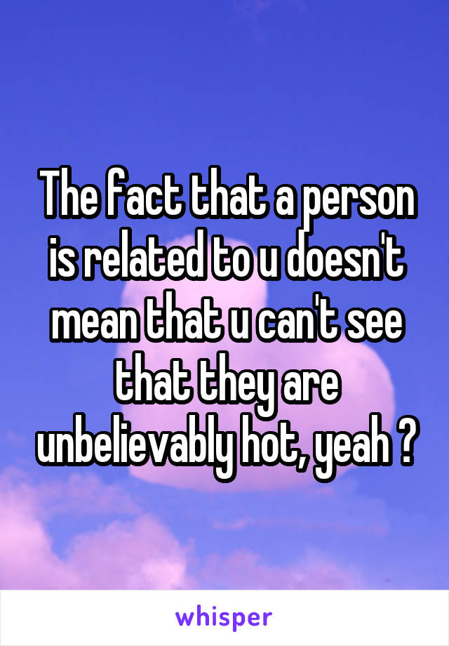 The fact that a person is related to u doesn't mean that u can't see that they are unbelievably hot, yeah ?