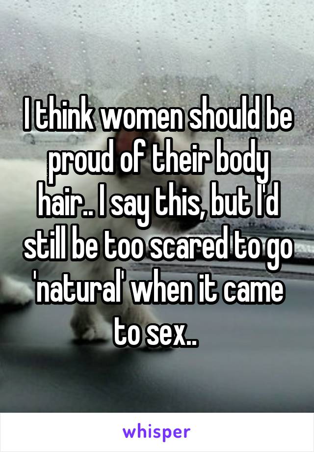 I think women should be proud of their body hair.. I say this, but I'd still be too scared to go 'natural' when it came to sex.. 