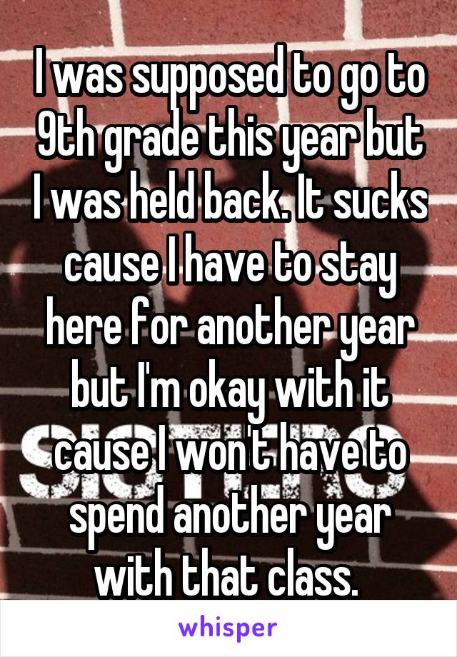 I was supposed to go to 9th grade this year but I was held back. It sucks cause I have to stay here for another year but I'm okay with it cause I won't have to spend another year with that class. 