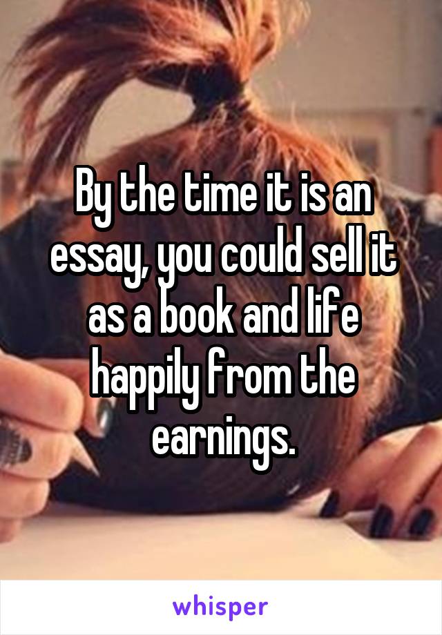 By the time it is an essay, you could sell it as a book and life happily from the earnings.