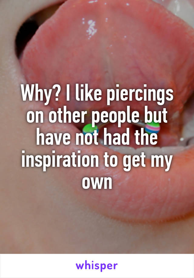 Why? I like piercings on other people but have not had the inspiration to get my own