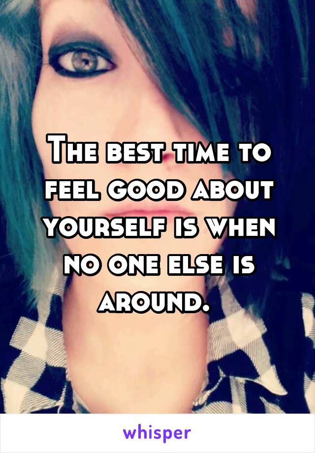 The best time to feel good about yourself is when no one else is around. 