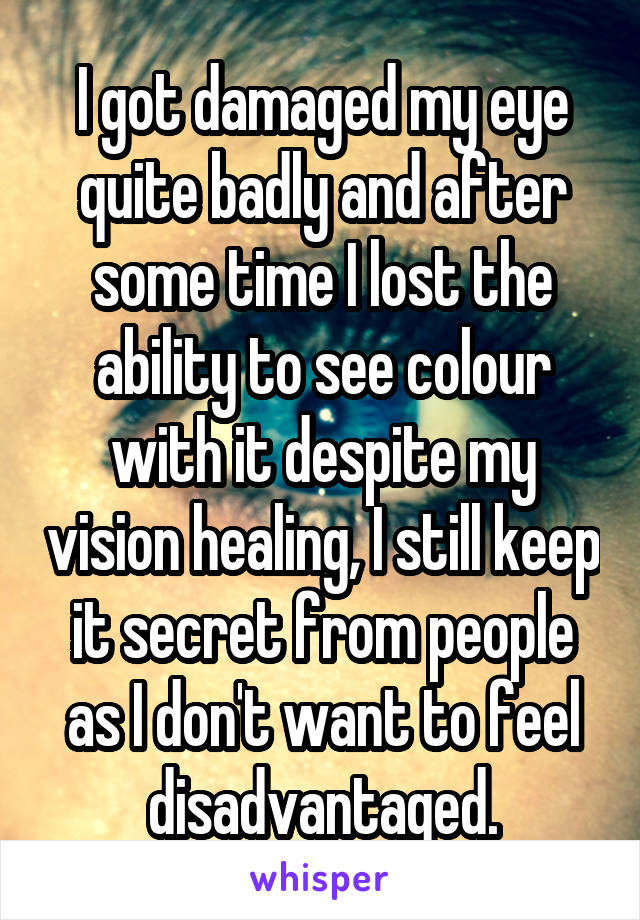 I got damaged my eye quite badly and after some time I lost the ability to see colour with it despite my vision healing, I still keep it secret from people as I don't want to feel disadvantaged.