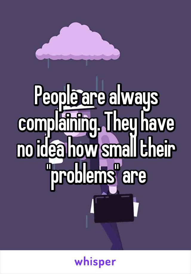 People are always complaining. They have no idea how small their "problems" are