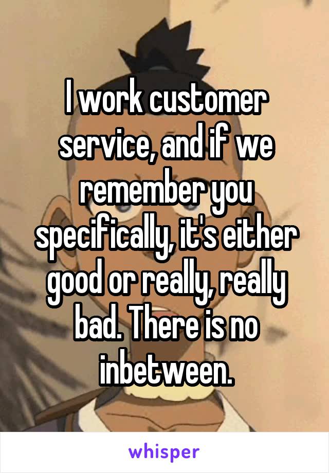 I work customer service, and if we remember you specifically, it's either good or really, really bad. There is no inbetween.