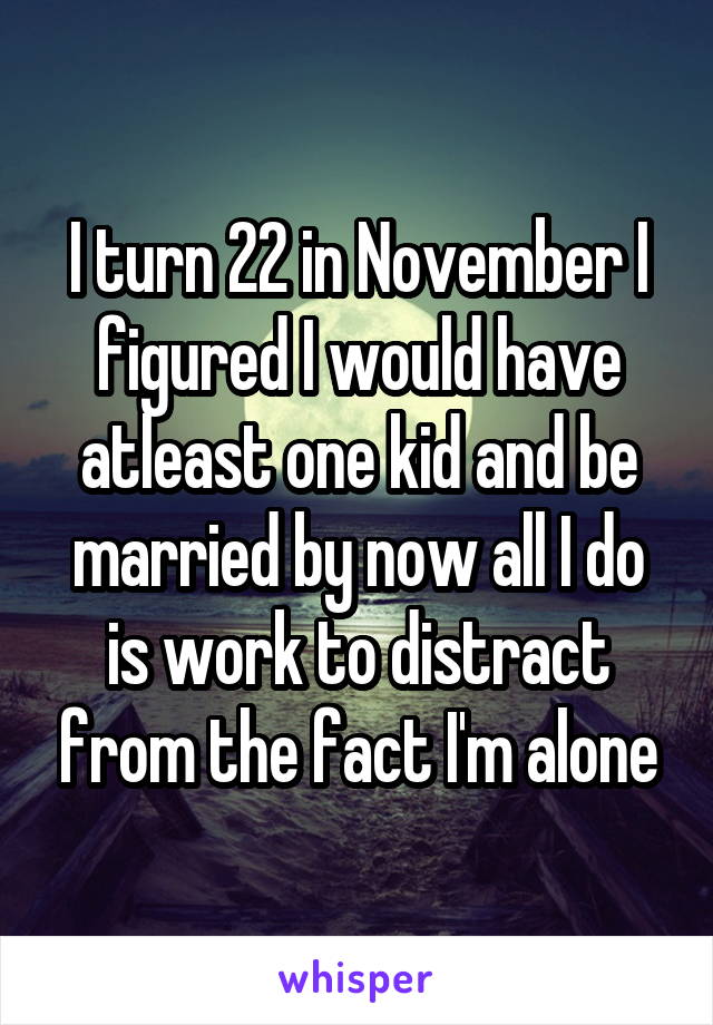 I turn 22 in November I figured I would have atleast one kid and be married by now all I do is work to distract from the fact I'm alone