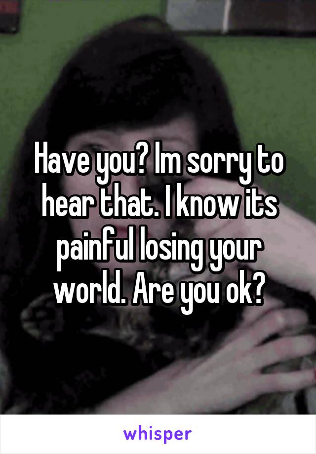 Have you? Im sorry to hear that. I know its painful losing your world. Are you ok?